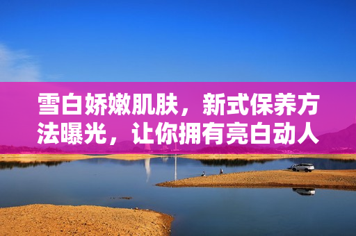雪白嬌嫩肌膚，新式保養方法曝光，讓你擁有亮白動人肌膚的秘訣！
