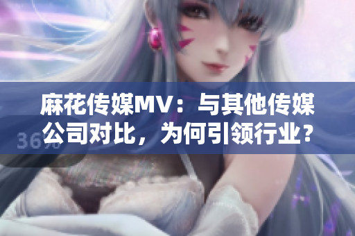 麻花傳媒MV：與其他傳媒公司對比，為何引領行業？