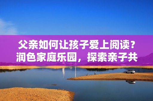 父親如何讓孩子愛(ài)上閱讀？潤(rùn)色家庭樂(lè)園，探索親子共讀之樂(lè)