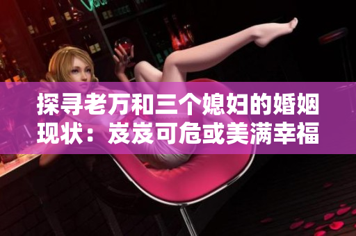 探尋老萬和三個媳婦的婚姻現(xiàn)狀：岌岌可危或美滿幸福？