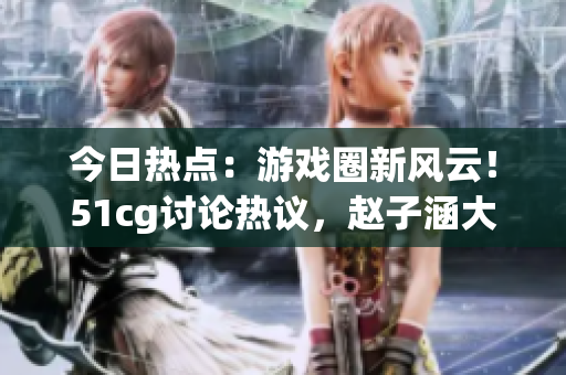 今日熱點：游戲圈新風云！51cg討論熱議，趙子涵大秀吃瓜真相揭曉(1)