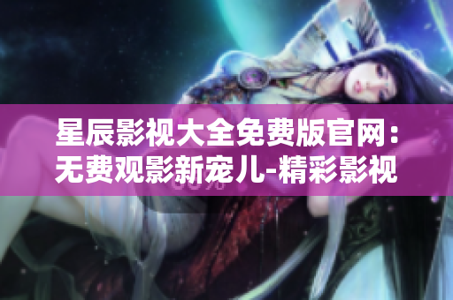 星辰影視大全免費版官網：無費觀影新寵兒-精彩影視盡在掌握