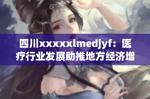 四川xxxxxlmedjyf：醫(yī)療行業(yè)發(fā)展助推地方經(jīng)濟(jì)增長(zhǎng)