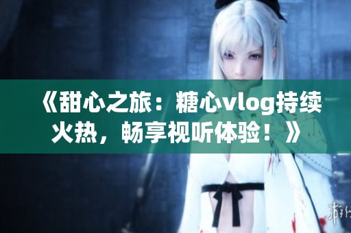 《甜心之旅：糖心vlog持續火熱，暢享視聽體驗！》