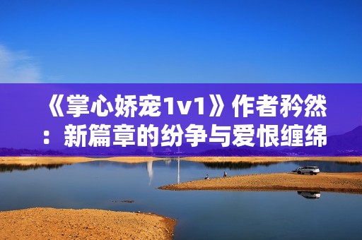 《掌心嬌寵1v1》作者矜然：新篇章的紛爭與愛恨纏綿