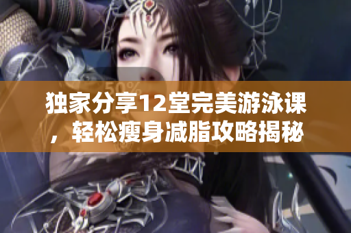 獨家分享12堂完美游泳課，輕松瘦身減脂攻略揭秘