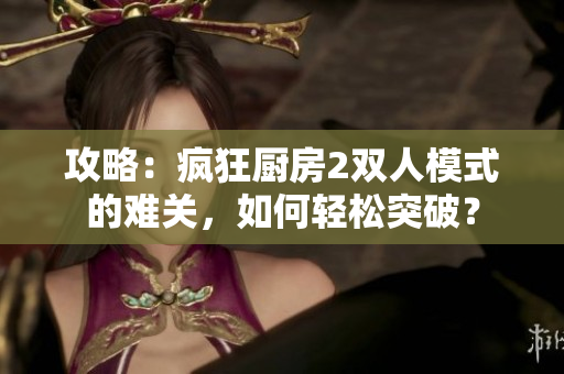 攻略：瘋狂廚房2雙人模式的難關，如何輕松突破？