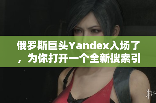 俄羅斯巨頭Yandex入場了，為你打開一個全新搜索引擎世界