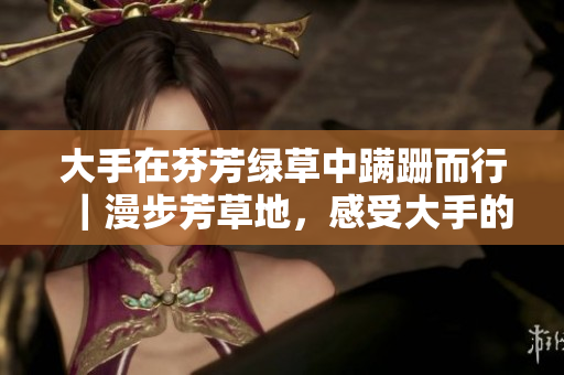 大手在芬芳綠草中蹣跚而行｜漫步芳草地，感受大手的腳步徊徊