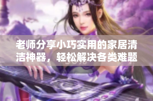 老師分享小巧實用的家居清潔神器，輕松解決各類難題