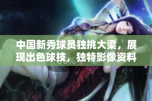 中國新秀球員獨挑大梁，展現出色球技，獨特影像資料公開
