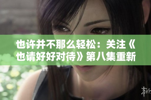 也許并不那么輕松：關注《也請好好對待》第八集重新審視生活焦點