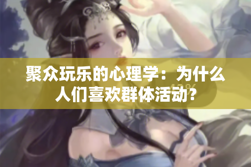聚眾玩樂的心理學：為什么人們喜歡群體活動？