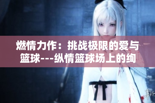 燃情力作：挑戰(zhàn)極限的愛(ài)與籃球---縱情籃球場(chǎng)上的絢爛愛(ài)情