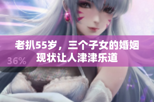 老扒55歲，三個子女的婚姻現狀讓人津津樂道