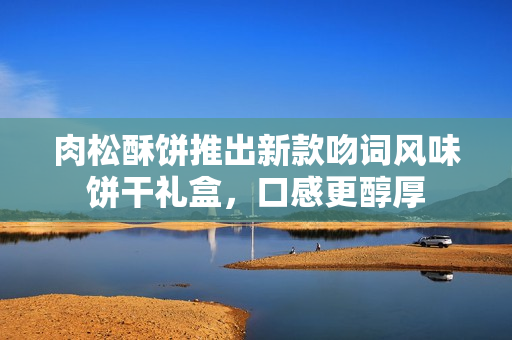 肉松酥餅推出新款吻詞風味餅干禮盒，口感更醇厚