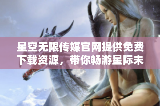 星空無(wú)限傳媒官網(wǎng)提供免費(fèi)下載資源，帶你暢游星際未來(lái)