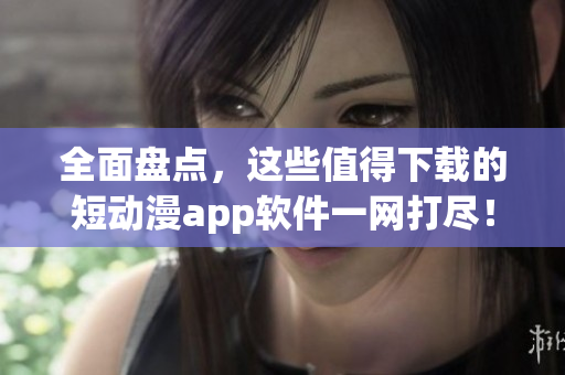 全面盤點，這些值得下載的短動漫app軟件一網打盡！