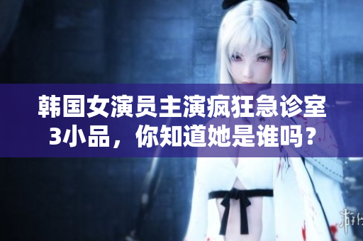 韓國女演員主演瘋狂急診室3小品，你知道她是誰嗎？