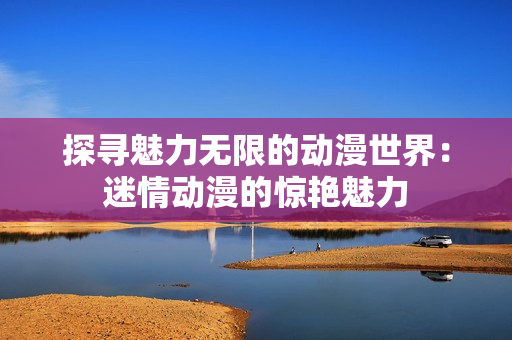 探尋魅力無限的動漫世界：迷情動漫的驚艷魅力
