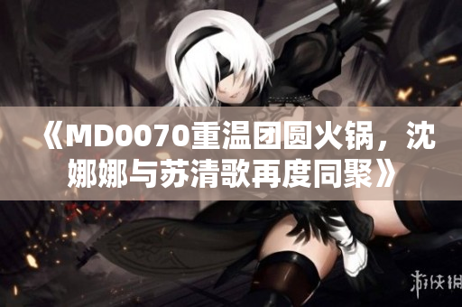 《MD0070重溫團圓火鍋，沈娜娜與蘇清歌再度同聚》