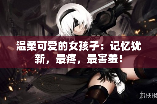 溫柔可愛(ài)的女孩子：記憶猶新，最疼，最害羞！