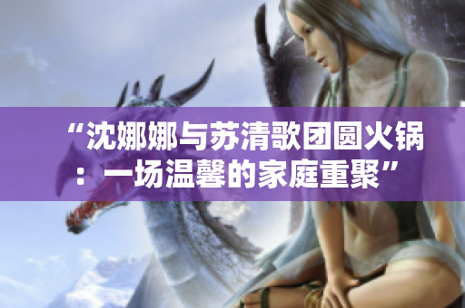 “沈娜娜與蘇清歌團圓火鍋：一場溫馨的家庭重聚”