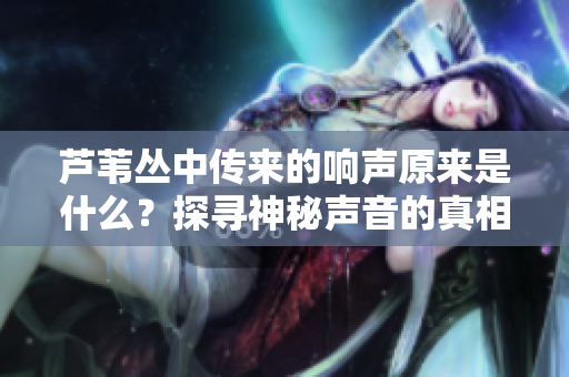 蘆葦叢中傳來的響聲原來是什么？探尋神秘聲音的真相