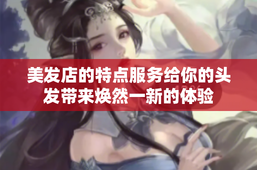 美發店的特點服務給你的頭發帶來煥然一新的體驗