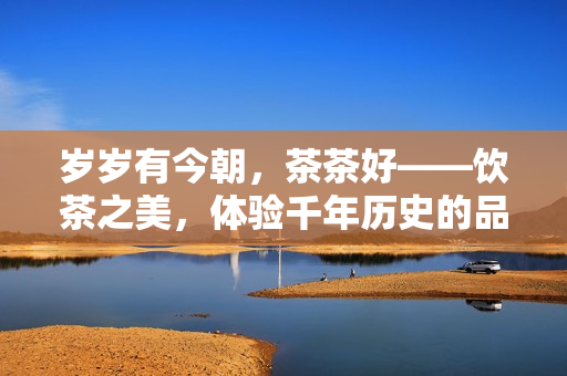 歲歲有今朝，茶茶好——飲茶之美，體驗(yàn)千年歷史的品味與情懷