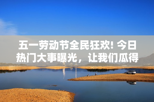 五一勞動(dòng)節(jié)全民狂歡! 今日熱門(mén)大事曝光，讓我們瓜得停不下來(lái)