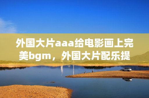 外國大片aaa給電影畫上完美bgm，外國大片配樂提升影片觀賞體驗