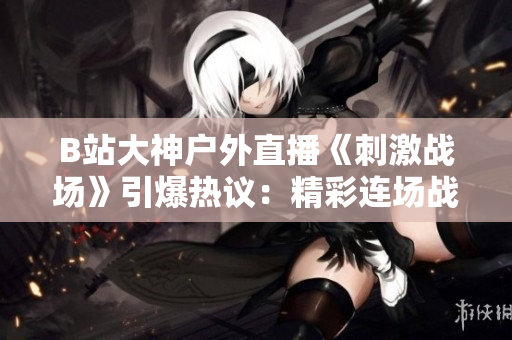 B站大神戶外直播《刺激戰場》引爆熱議：精彩連場戰斗實況全記錄
