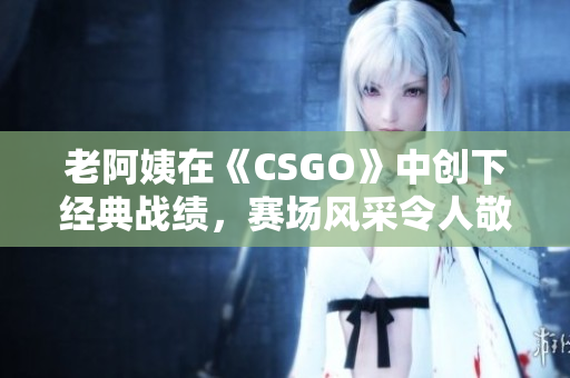 老阿姨在《CSGO》中創(chuàng)下經(jīng)典戰(zhàn)績，賽場風(fēng)采令人敬佩