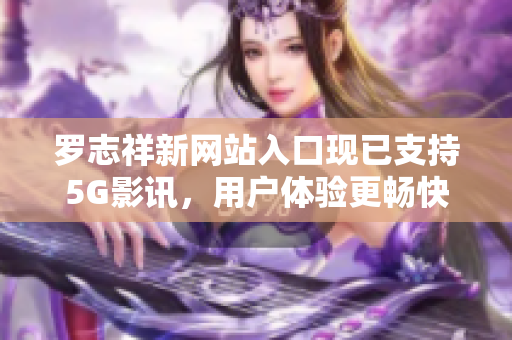 羅志祥新網(wǎng)站入口現(xiàn)已支持5G影訊，用戶體驗更暢快