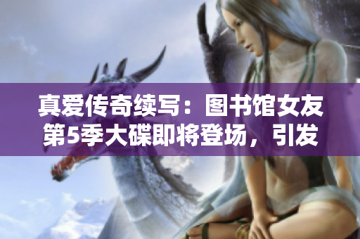 真愛傳奇續(xù)寫：圖書館女友第5季大碟即將登場，引發(fā)熱烈期待！