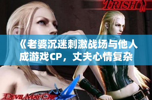 《老婆沉迷刺激戰場與他人成游戲CP，丈夫心情復雜》