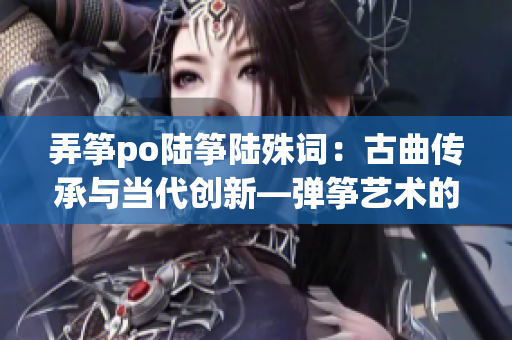 弄箏po陸箏陸殊詞：古曲傳承與當(dāng)代創(chuàng)新—彈箏藝術(shù)的跨時(shí)空對(duì)話