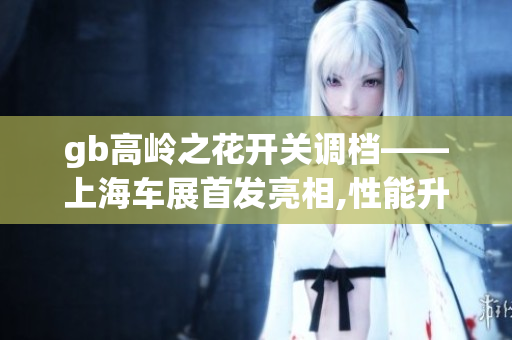 gb高嶺之花開關(guān)調(diào)檔——上海車展首發(fā)亮相,性能升級迎接挑戰(zhàn)