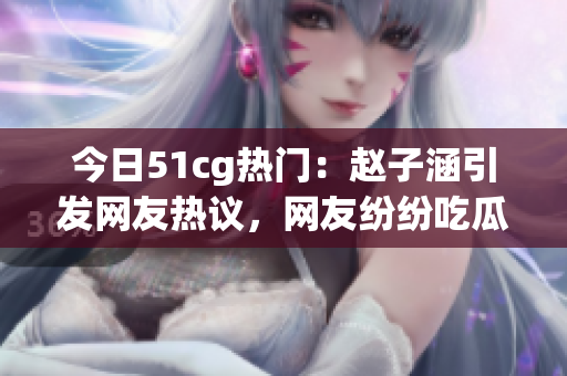 今日51cg熱門：趙子涵引發網友熱議，網友紛紛吃瓜！