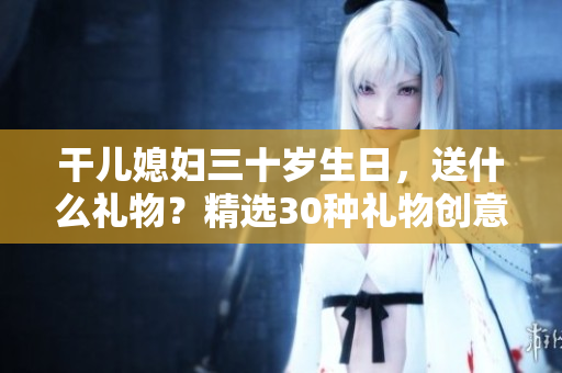 干兒媳婦三十歲生日，送什么禮物？精選30種禮物創意大揭秘