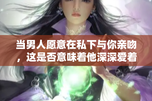 當男人愿意在私下與你親吻，這是否意味著他深深愛著你？