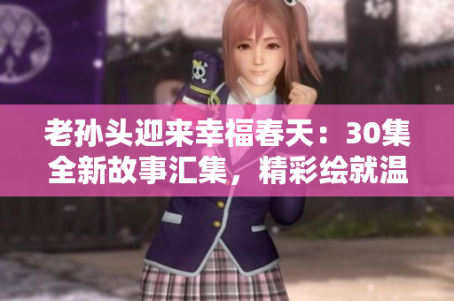 老孫頭迎來幸福春天：30集全新故事匯集，精彩繪就溫馨幸福生活