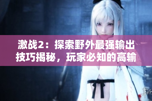 激戰2：探索野外最強輸出技巧揭秘，玩家必知的高輸出指南
