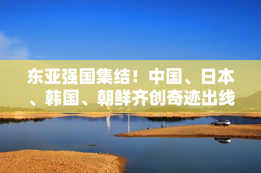 東亞強(qiáng)國(guó)集結(jié)！中國(guó)、日本、韓國(guó)、朝鮮齊創(chuàng)奇跡出線