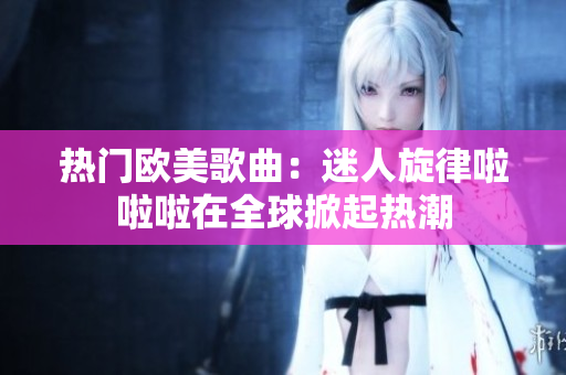熱門歐美歌曲：迷人旋律啦啦啦在全球掀起熱潮