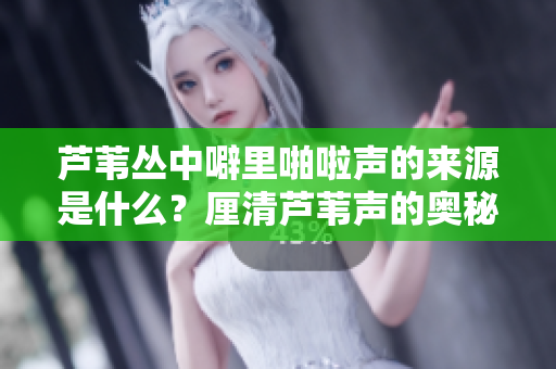 蘆葦叢中噼里啪啦聲的來源是什么？厘清蘆葦聲的奧秘