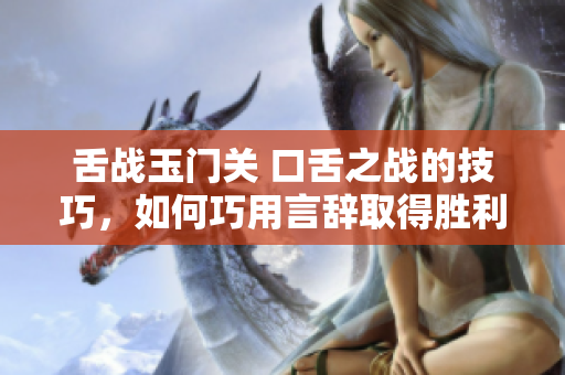 舌戰玉門關 口舌之戰的技巧，如何巧用言辭取得勝利？