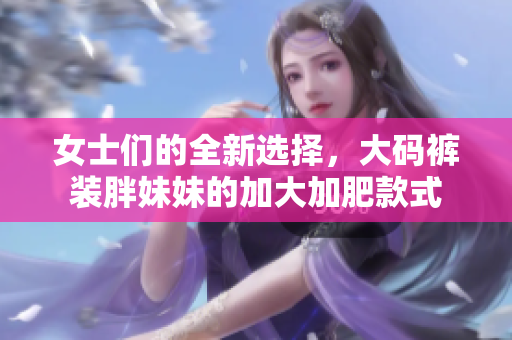 女士們的全新選擇，大碼褲裝胖妹妹的加大加肥款式