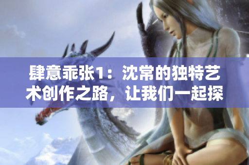 肆意乖張1：沈常的獨(dú)特藝術(shù)創(chuàng)作之路，讓我們一起探索新的可能性